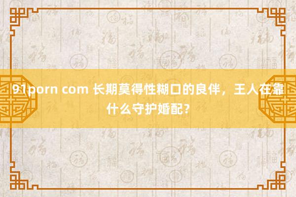 91porn com 长期莫得性糊口的良伴，王人在靠什么守护婚配？