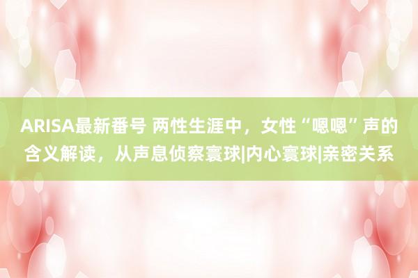 ARISA最新番号 两性生涯中，女性“嗯嗯”声的含义解读，从声息侦察寰球|内心寰球|亲密关系