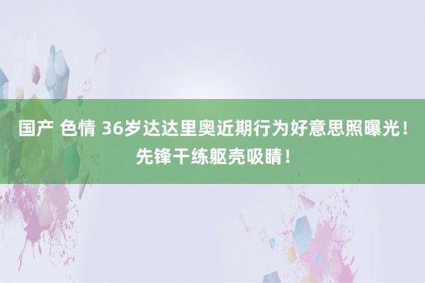 国产 色情 36岁达达里奥近期行为好意思照曝光!先锋干练躯壳吸睛!