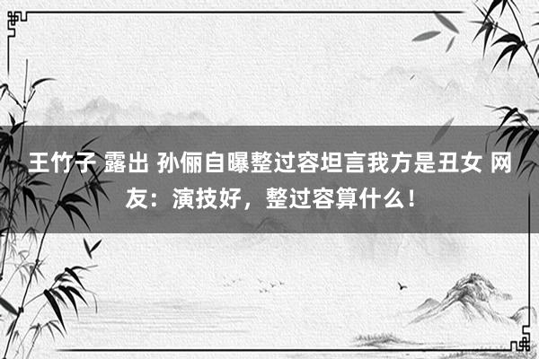 王竹子 露出 孙俪自曝整过容坦言我方是丑女 网友：演技好，整过容算什么！