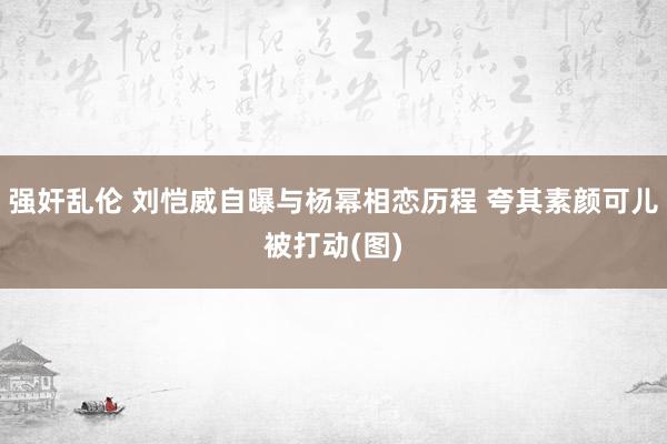 强奸乱伦 刘恺威自曝与杨幂相恋历程 夸其素颜可儿被打动(图)