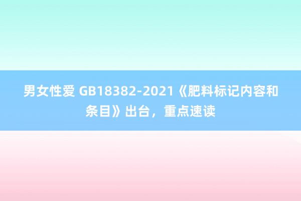 男女性爱 GB18382-2021《肥料标记内容和条目》出台，重点速读