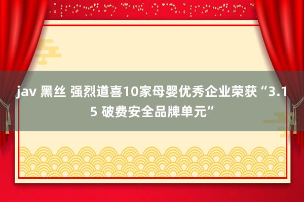 jav 黑丝 强烈道喜10家母婴优秀企业荣获“3.15 破费安全品牌单元”
