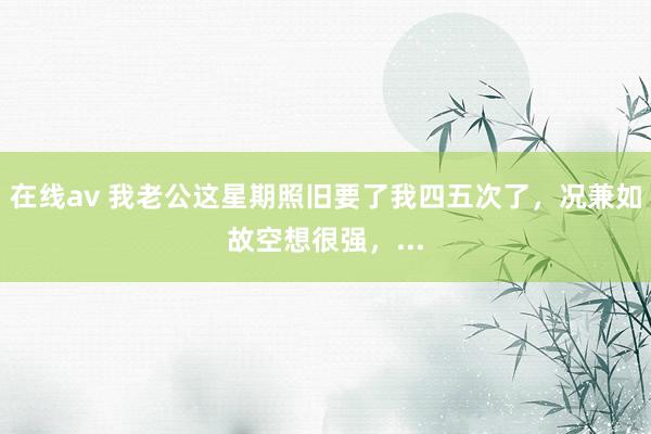 在线av 我老公这星期照旧要了我四五次了,况兼如故空想很强,...