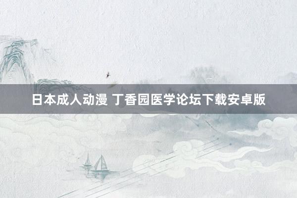 日本成人动漫 丁香园医学论坛下载安卓版
