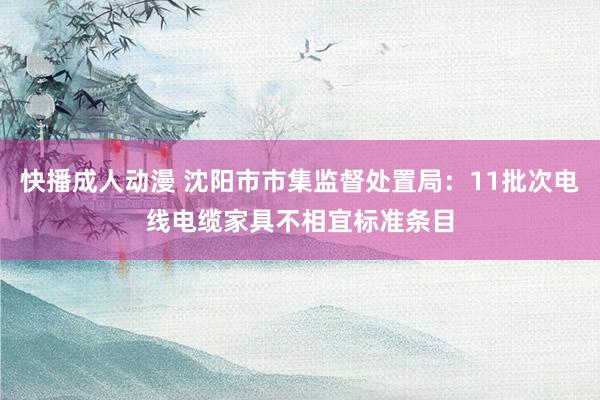 快播成人动漫 沈阳市市集监督处置局：11批次电线电缆家具不相宜标准条目