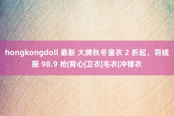hongkongdoll 最新 大牌秋冬童衣 2 折起，羽绒服 98.9 抢|背心|卫衣|毛衣|冲锋衣