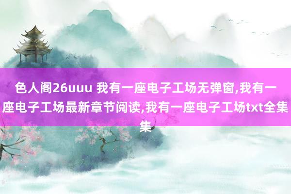 色人阁26uuu 我有一座电子工场无弹窗,我有一座电子工场最新章节阅读,我有一座电子工场txt全集