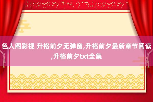 色人阁影视 升格前夕无弹窗，升格前夕最新章节阅读，升格前夕txt全集