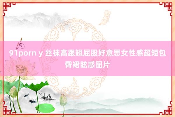 91porn y 丝袜高跟翘屁股好意思女性感超短包臀裙眩惑图片