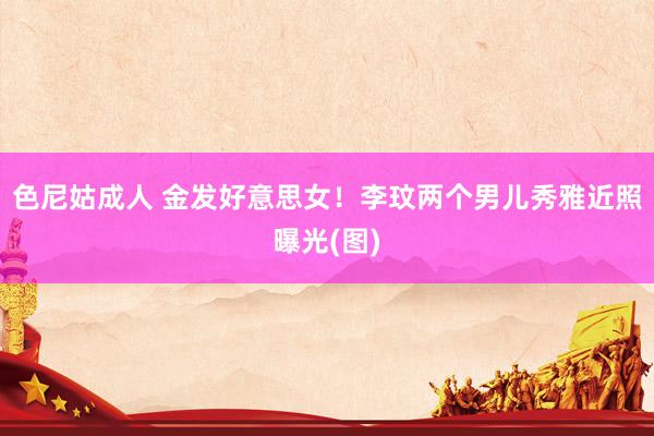 色尼姑成人 金发好意思女！李玟两个男儿秀雅近照曝光(图)