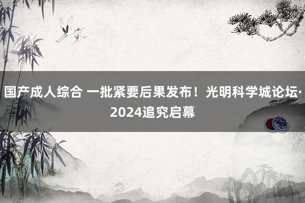 国产成人综合 一批紧要后果发布！光明科学城论坛·2024追究启幕