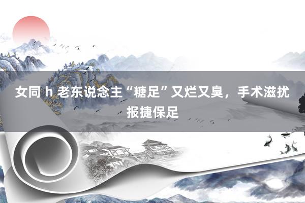 女同 h 老东说念主“糖足”又烂又臭，手术滋扰报捷保足