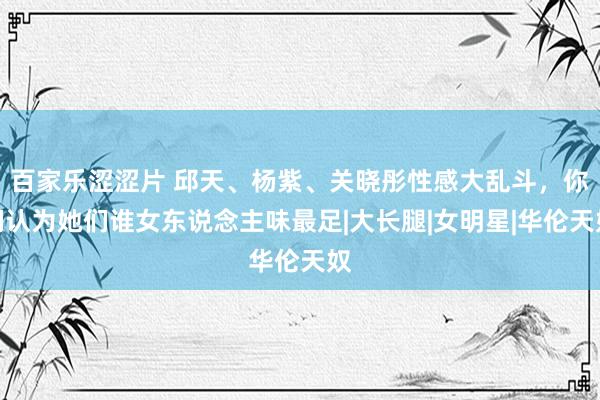 百家乐涩涩片 邱天、杨紫、关晓彤性感大乱斗，你们认为她们谁女东说念主味最足|大长腿|女明星|华伦天奴
