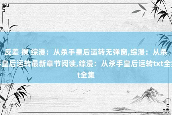 反差 裸 综漫：从杀手皇后运转无弹窗，综漫：从杀手皇后运转最新章节阅读，综漫：从杀手皇后运转txt全集