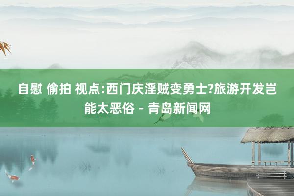 自慰 偷拍 视点:西门庆淫贼变勇士?旅游开发岂能太恶俗－青岛新闻网