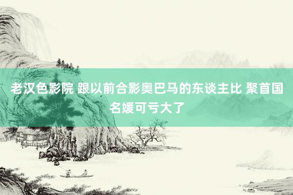 老汉色影院 跟以前合影奥巴马的东谈主比 聚首国名媛可亏大了