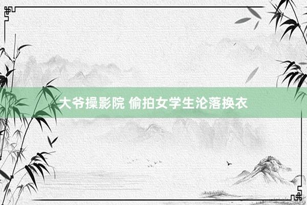 大爷操影院 偷拍女学生沦落换衣