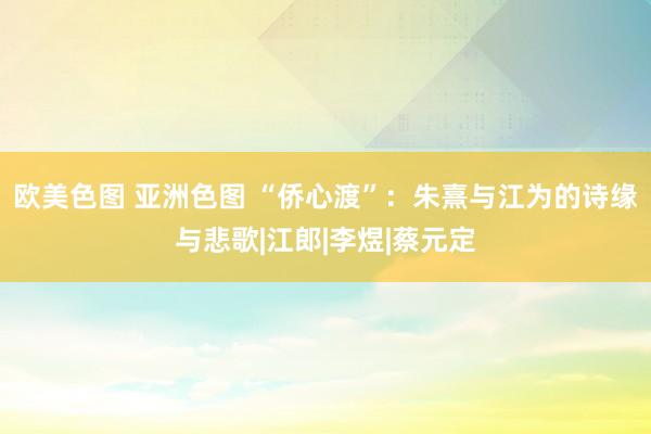 欧美色图 亚洲色图 “侨心渡”：朱熹与江为的诗缘与悲歌|江郎|李煜|蔡元定