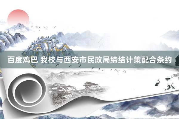 百度鸡巴 我校与西安市民政局缔结计策配合条约