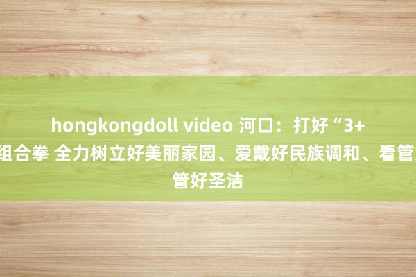 hongkongdoll video 河口：打好“3+3+3”组合拳 全力树立好美丽家园、爱戴好民族调和、看管好圣洁