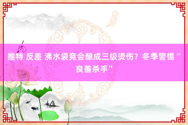推特 反差 沸水袋竟会酿成三级烫伤？冬季警惕“良善杀手”