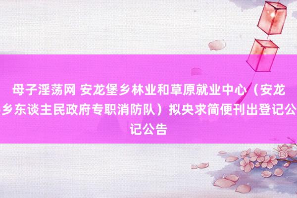 母子淫荡网 安龙堡乡林业和草原就业中心（安龙堡乡东谈主民政府专职消防队）拟央求简便刊出登记公告