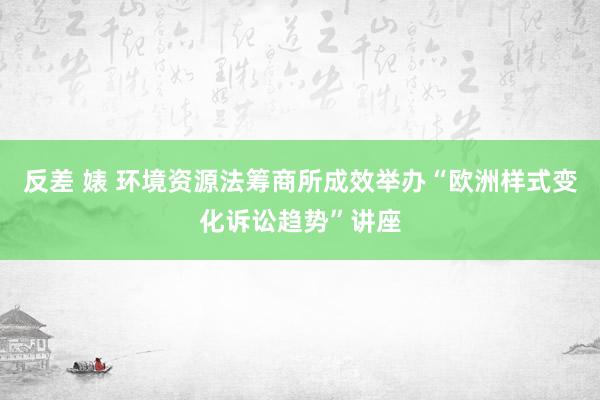 反差 婊 环境资源法筹商所成效举办“欧洲样式变化诉讼趋势”讲座