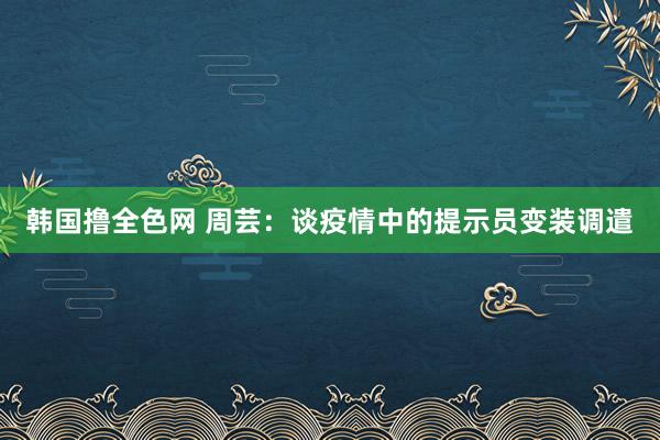 韩国撸全色网 周芸：谈疫情中的提示员变装调遣