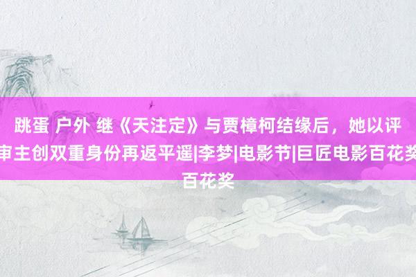 跳蛋 户外 继《天注定》与贾樟柯结缘后，她以评审主创双重身份再返平遥|李梦|电影节|巨匠电影百花奖