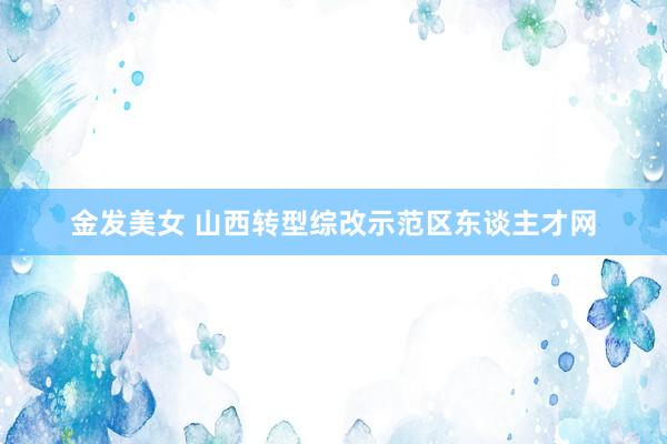 金发美女 山西转型综改示范区东谈主才网