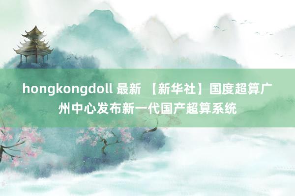 hongkongdoll 最新 【新华社】国度超算广州中心发布新一代国产超算系统