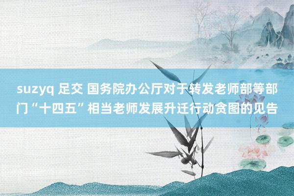 suzyq 足交 国务院办公厅对于转发老师部等部门“十四五”相当老师发展升迁行动贪图的见告