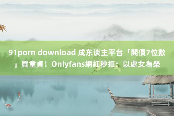 91porn download 成东谈主平台「開價7位數」買童貞！　Onlyfans網紅秒拒：以處女為榮