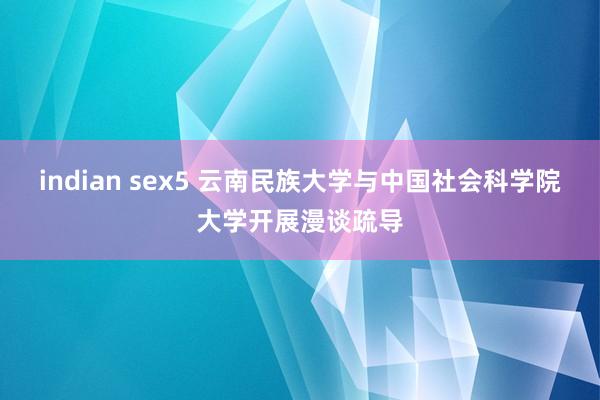 indian sex5 云南民族大学与中国社会科学院大学开展漫谈疏导