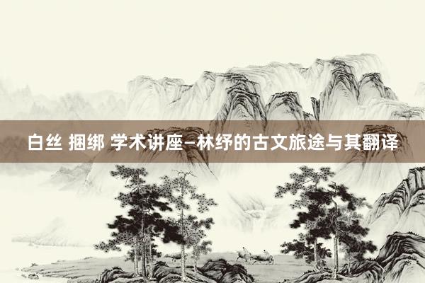 白丝 捆绑 学术讲座—林纾的古文旅途与其翻译