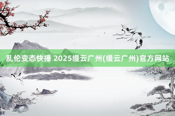 乱伦变态快播 2025缦云广州(缦云广州)官方网站
