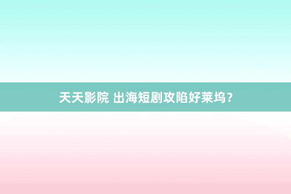 天天影院 出海短剧攻陷好莱坞？