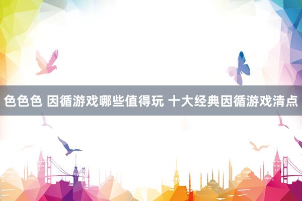 色色色 因循游戏哪些值得玩 十大经典因循游戏清点