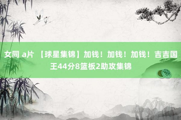 女同 a片 【球星集锦】加钱!加钱!加钱!吉吉国王44分8篮板2助攻集锦