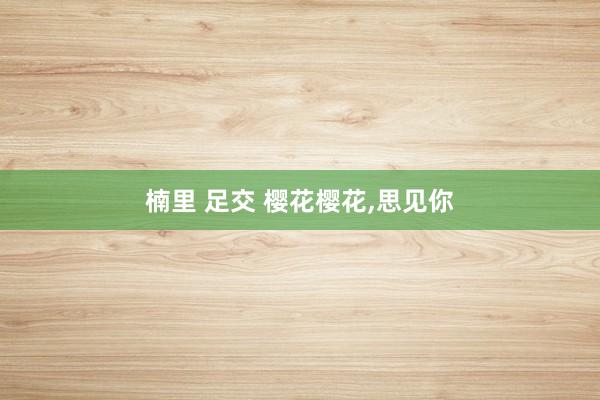 楠里 足交 樱花樱花,思见你