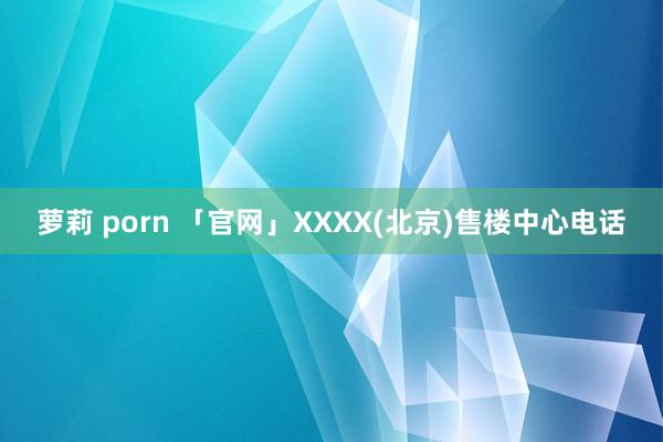 萝莉 porn 「官网」XXXX(北京)售楼中心电话