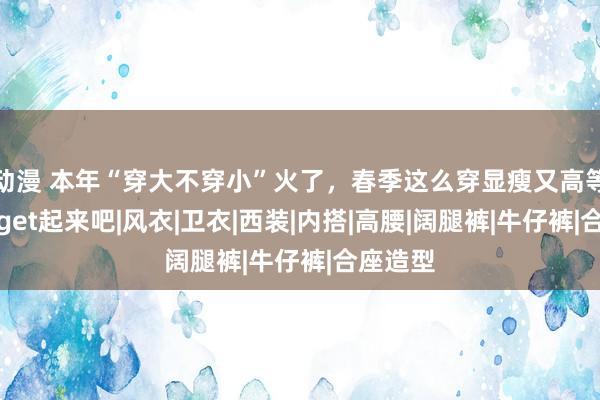 动漫 本年“穿大不穿小”火了，春季这么穿显瘦又高等，马上get起来吧|风衣|卫衣|西装|内搭|高腰|阔腿裤|牛仔裤|合座造型