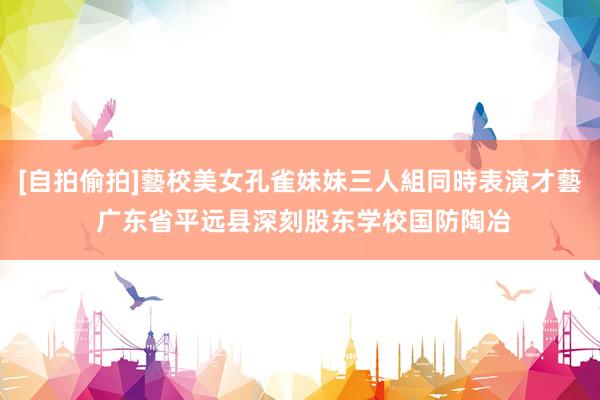 [自拍偷拍]藝校美女孔雀妹妹三人組同時表演才藝 广东省平远县深刻股东学校国防陶冶