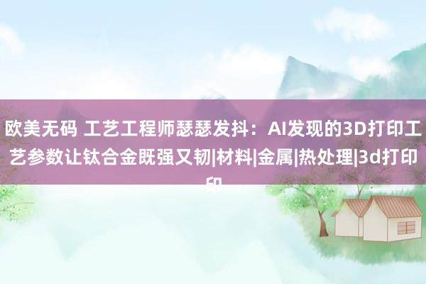 欧美无码 工艺工程师瑟瑟发抖：AI发现的3D打印工艺参数让钛合金既强又韧|材料|金属|热处理|3d打印