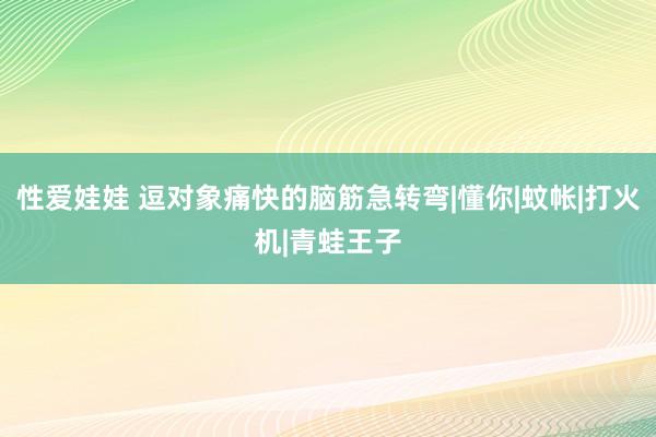 性爱娃娃 逗对象痛快的脑筋急转弯|懂你|蚊帐|打火机|青蛙王子