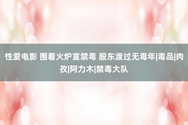 性爱电影 围着火炉宣禁毒 股东渡过无毒年|毒品|肉孜|阿力木|禁毒大队