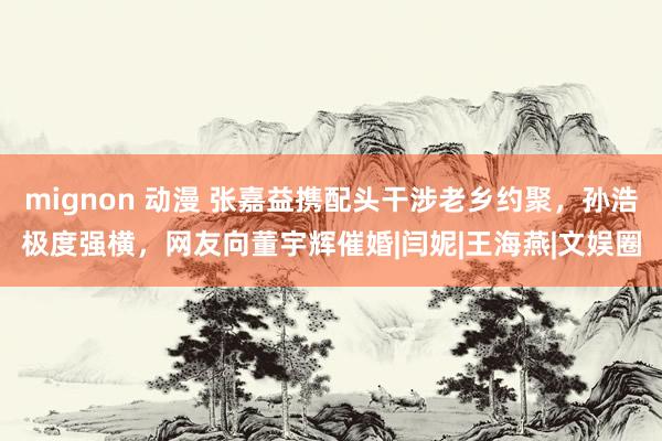 mignon 动漫 张嘉益携配头干涉老乡约聚，孙浩极度强横，网友向董宇辉催婚|闫妮|王海燕|文娱圈