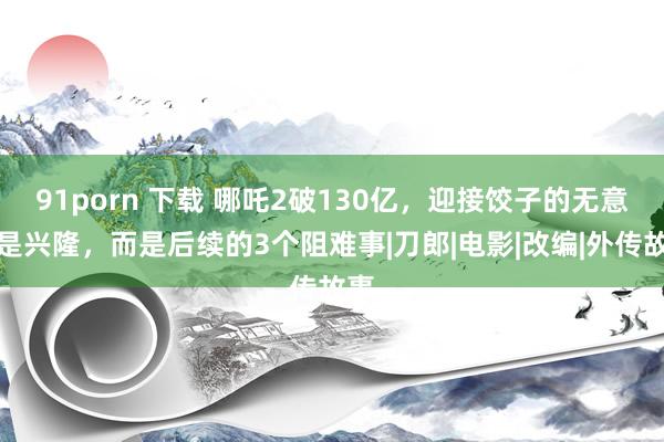 91porn 下载 哪吒2破130亿，迎接饺子的无意不是兴隆，而是后续的3个阻难事|刀郎|电影|改编|外传故事