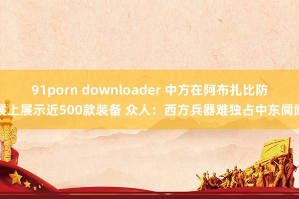 91porn downloader 中方在阿布扎比防展上展示近500款装备 众人：西方兵器难独占中东阛阓